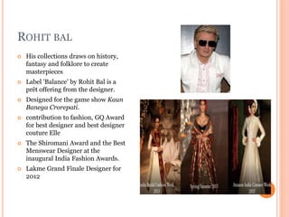 ROHIT BAL
 His collections draws on history,
fantasy and folklore to create
masterpieces
 Label 'Balance' by Rohit Bal is a
prêt offering from the designer.
 Designed for the game show Kaun
Banega Crorepati.
 contribution to fashion, GQ Award
for best designer and best designer
couture Elle
 The Shiromani Award and the Best
Menswear Designer at the
inaugural India Fashion Awards.
 Lakme Grand Finale Designer for
2012
 
