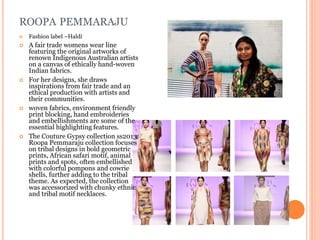 ROOPA PEMMARAJU
 Fashion label –Haldi
 A fair trade womens wear line
featuring the original artworks of
renown Indigenous Australian artists
on a canvas of ethically hand-woven
Indian fabrics.
 For her designs, she draws
inspirations from fair trade and an
ethical production with artists and
their communities.
 woven fabrics, environment friendly
print blocking, hand embroideries
and embellishments are some of the
essential highlighting features.
 The Couture Gypsy collection ss2013
Roopa Pemmaraju collection focuses
on tribal designs in bold geometric
prints, African safari motif, animal
prints and spots, often embellished
with colorful pompons and cowrie
shells, further adding to the tribal
theme. As expected, the collection
was accessorized with chunky ethnic
and tribal motif necklaces.
 