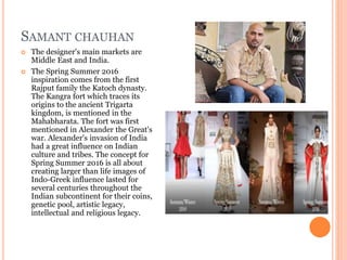 SAMANT CHAUHAN
 The designer's main markets are
Middle East and India.
 The Spring Summer 2016
inspiration comes from the first
Rajput family the Katoch dynasty.
The Kangra fort which traces its
origins to the ancient Trigarta
kingdom, is mentioned in the
Mahabharata. The fort was first
mentioned in Alexander the Great's
war. Alexander's invasion of India
had a great influence on Indian
culture and tribes. The concept for
Spring Summer 2016 is all about
creating larger than life images of
Indo-Greek influence lasted for
several centuries throughout the
Indian subcontinent for their coins,
genetic pool, artistic legacy,
intellectual and religious legacy.
 