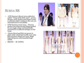 SURYA SS
 LFW Summer Resort 2014 collection
called " Song of the little road". gowns,
dresses, saris, jackets and drapes create
a collection that is indian to the core yet
international in wearability.
 LFW Summer resort 2015 - Flowers
garden was ethereal and elegant picked
in one single colour and beautifully
presented it in different designs on the
ramp
 Classic flared and fish cut gowns in
plain white which had motifs on it. tube
fish cut gown which was worn ,thigh
high slit gowns with beautiful huge
motifs
 BRAND – SS SURYA
 