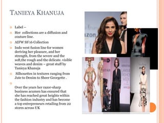 TANIEYA KHANUJA
 Label –
 Her collections are a diffusion and
couture line.
 AIFW SS'16 Collection
 Indo west fusion line for women
deriving her pleasure, and her
strength, from the severe and the
soft,the rough and the delicate. visible
weaves and denim – great stuff by
Tanieya Khanuja
 Silhouettes in textures ranging from
Jute to Denim to Sheer Georgette .

Over the years her razor-sharp
business acumen has ensured that
she has reached great heights within
the fashion industry and has become
a top entrepreneurs retailing from 22
stores across UK
 