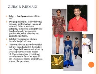 ZUBAIR KIRMANI
 Label – Bonipun means chinar
leaf
 Design philosophy is about being
modern, sophisticated, clean and
minimal. With attention to
detailing, the accent is on intricate
hand embroideries, planned
patchworks, color blocking and
geometric patterns.
 Celebrity wearing his clothes
include Amjad ali khan
 For contribution towards our rich
culture, brand adapted distinctive
use of symbolic communication, by
weaving expressions in motifs
of Khatamband are geometrical
tessellations in form, an age-old
art, which uses sacred geometry as
a form of expression.
 