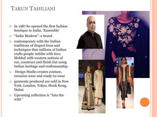 TARUN TAHILIANI
 In 1987 he opened the first fashion
boutique in India, 'Ensemble‘
 “India Modern”: a brand
 contemporary with the Indian
traditions of draped form and
techniques that millions of Indian
crafts people imbibe with love.
Melded with western notions of
cut, construct and finish but using
Indian heritage and craftsmanship.
 Design Studio creates couture,
occasion wear and ready-to-wear
 garments produced are sold in New
York, London, Tokyo, Honk Kong,
Dubai
 Upcoming collection is “Into the
wild.”
 
