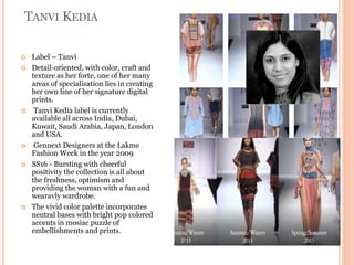 TANVI KEDIA
 Label – Tanvi
 Detail-oriented, with color, craft and
texture as her forte, one of her many
areas of specialisation lies in creating
her own line of her signature digital
prints.
 Tanvi Kedia label is currently
available all across India, Dubai,
Kuwait, Saudi Arabia, Japan, London
and USA.
 Gennext Designers at the Lakme
Fashion Week in the year 2009
 SS16 - Bursting with cheerful
positivity the collection is all about
the freshness, optimism and
providing the woman with a fun and
wearavly wardrobe.
 The vivid color palette incorporates
neutral bases with bright pop colored
accents in mosiac puzzle of
embellishments and prints.
 