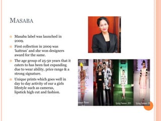 MASABA
 Masaba label was launched in
2009.
 First collection in 2009 was
‘kattran’ and she won designers
award for the same.
 The age group of 25-50 years that it
caters to has been fast expanding
due to wear ability, price range & a
strong signature.
 Unique prints which goes well in
day to day activity of our a girls
lifestyle such as cameras,
lipstick high cut and fashion.
 