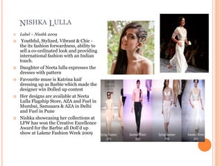 NISHKA LULLA
 Label – Nisshk 2009
 Youthful, Stylized, Vibrant & Chic -
the its fashion forwardness, ability to
sell a co-ordinated look and providing
international fashion with an Indian
touch.
 Daughter of Neeta lulla expresses the
dresses with pattern
 Favourite muse is Katrina kaif
dressing up as Barbie which made the
designer win Dolled up contest
 Her designs are available at Neeta
Lulla Flagship Store, AZA and Fuel in
Mumbai, Samsaara & AZA in Delhi
and Fuel in Pune
 Nishka showcasing her collections at
LFW has won the Creative Excellence
Award for the Barbie all Doll’d up
show at Lakme Fashion Week 2009
 