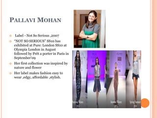PALLAVI MOHAN
 Label - Not So Serious ,2007
 “NOT SO SERIOUS” SS10 has
exhibited at Pure: London SS10 at
Olympia London in August
followed by Prêt a porter in Paris in
September’09
 Her first collection was inspired by
nature and flower
 Her label makes fashion easy to
wear ,edgy, affordable ,stylish.
 