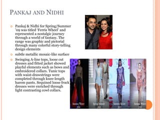 PANKAJ AND NIDHI
 Pankaj & Nidhi for Spring/Summer
’09 was titled ‘Ferris Wheel’ and
represented a nostalgic journey
through a world of fantasy. The
range was graphic and pictorial
through many colorful story-telling
design elements
 subtle metallic mosaic-like surface
 Swinging A-line tops, loose cut
dresses and fitted jacket showed
playful elements such as bows and
embroidered collars. Tunic tops
with waist-drawstrings were
completed through knee-length
harem pants. Sequined loose frock
dresses were enriched through
light contrasting cowl collars.
 