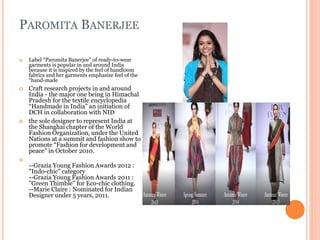 PAROMITA BANERJEE
 Label “Paromita Banerjee” of ready-to-wear
garments is popular in and around India
because it is inspired by the feel of handloom
fabrics and her garments emphasize feel of the
“hand-made
 Craft research projects in and around
India - the major one being in Himachal
Pradesh for the textile encyclopedia
“Handmade in India” an initiation of
DCH in collaboration with NID
 the sole designer to represent India at
the Shanghai chapter of the World
Fashion Organization, under the United
Nations at a summit and fashion show to
promote “Fashion for development and
peace” in October 2010.

--Grazia Young Fashion Awards 2012 :
"Indo-chic" category
--Grazia Young Fashion Awards 2011 :
"Green Thimble" for Eco-chic clothing.
--Marie Claire : Nominated for Indian
Designer under 5 years, 2011.
 