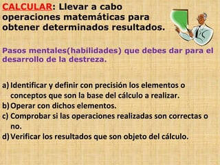CALCULAR : Llevar a cabo operaciones matemáticas para obtener determinados resultados. Pasos mentales(habilidades) que debes dar para el desarrollo de la destreza. Identificar y definir con precisión los elementos o conceptos que son la base del cálculo a realizar. Operar con dichos elementos. Comprobar si las operaciones realizadas son correctas o no. Verificar los resultados que son objeto del cálculo.  