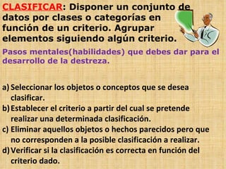 CLASIFICAR : Disponer un conjunto de datos por clases o categorías en función de un criterio. Agrupar elementos siguiendo algún criterio. Pasos mentales(habilidades) que debes dar para el desarrollo de la destreza. Seleccionar los objetos o conceptos que se desea clasificar. Establecer el criterio a partir del cual se pretende realizar una determinada clasificación. Eliminar aquellos objetos o hechos parecidos pero que no corresponden a la posible clasificación a realizar. Verificar si la clasificación es correcta en función del criterio dado. 