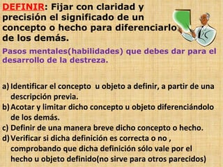 DEFINIR : Fijar con claridad y precisión el significado de un concepto o hecho para diferenciarlo de los demás. Pasos mentales(habilidades) que debes dar para el desarrollo de la destreza. Identificar el concepto  u objeto a definir, a partir de una descripción previa. Acotar y limitar dicho concepto u objeto diferenciándolo de los demás. Definir de una manera breve dicho concepto o hecho. Verificar si dicha definición es correcta o no , comprobando que dicha definición sólo vale por el hecho u objeto definido(no sirve para otros parecidos)  