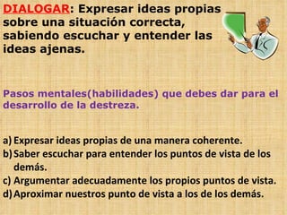 DIALOGAR : Expresar ideas propias sobre una situación correcta, sabiendo escuchar y entender las ideas ajenas. Pasos mentales(habilidades) que debes dar para el desarrollo de la destreza. Expresar ideas propias de una manera coherente. Saber escuchar para entender los puntos de vista de los demás. Argumentar adecuadamente los propios puntos de vista. Aproximar nuestros punto de vista a los de los demás. 