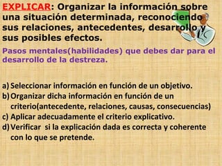EXPLICAR : Organizar la información sobre una situación determinada, reconociendo sus relaciones, antecedentes, desarrollo y sus posibles efectos. Pasos mentales(habilidades) que debes dar para el desarrollo de la destreza. Seleccionar información en función de un objetivo. Organizar dicha información en función de un criterio(antecedente, relaciones, causas, consecuencias) Aplicar adecuadamente el criterio explicativo. Verificar  si la explicación dada es correcta y coherente con lo que se pretende. 