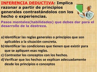 INFERENCIA DEDUCTIVA : Implica razonar a partir de principios generales contrastándolos con los hecho o experiencias. Pasos mentales(habilidades) que debes dar para el desarrollo de la destreza. Identificar las reglas generales o principios que son aplicables a la situación concreta. Identificar las condiciones que tienen que existir para que se apliquen esas reglas. Contrastar los conceptos con los hechos. Verificar que los hechos se explican adecuadamente desde los principios o conceptos 