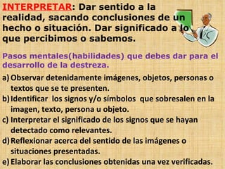 INTERPRETAR : Dar sentido a la realidad, sacando conclusiones de un hecho o situación. Dar significado a lo que percibimos o sabemos. Pasos mentales(habilidades) que debes dar para el desarrollo de la destreza. Observar detenidamente imágenes, objetos, personas o textos que se te presenten. Identificar  los signos y/o símbolos  que sobresalen en la imagen, texto, persona u objeto. Interpretar el significado de los signos que se hayan detectado como relevantes. Reflexionar acerca del sentido de las imágenes o situaciones presentadas. Elaborar las conclusiones obtenidas una vez verificadas. 