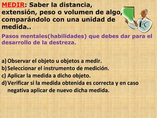MEDIR : Saber la distancia, extensión, peso o volumen de algo, comparándolo con una unidad de medida.. Pasos mentales(habilidades) que debes dar para el desarrollo de la destreza. Observar el objeto u objetos a medir. Seleccionar el instrumento de medición. Aplicar la medida a dicho objeto. Verificar si la medida obtenida es correcta y en caso negativa aplicar de nuevo dicha medida. 