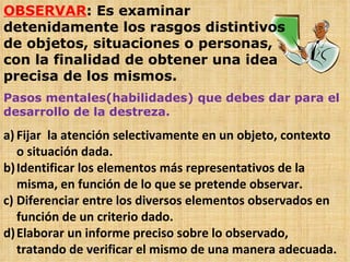 OBSERVAR : Es examinar detenidamente los rasgos distintivos de objetos, situaciones o personas, con la finalidad de obtener una idea precisa de los mismos. Pasos mentales(habilidades) que debes dar para el desarrollo de la destreza. Fijar  la atención selectivamente en un objeto, contexto o situación dada. Identificar los elementos más representativos de la misma, en función de lo que se pretende observar. Diferenciar entre los diversos elementos observados en función de un criterio dado. Elaborar un informe preciso sobre lo observado, tratando de verificar el mismo de una manera adecuada. 