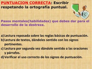 PUNTUACION CORRECTA : Escribir respetando la ortografía puntual. Pasos mentales(habilidades) que debes dar para el desarrollo de la destreza. Lectura reposada sobre las reglas básicas de puntuación. Lectura de textos, dándoles sentido con los signos pertinentes. Lectura por segunda vez dándole sentido a las oraciones y párrafos. Verificar el uso correcto de los signos de puntuación. 