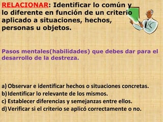 RELACIONAR : Identificar lo común y lo diferente en función de un criterio aplicado a situaciones, hechos, personas u objetos. Pasos mentales(habilidades) que debes dar para el desarrollo de la destreza. Observar e identificar hechos o situaciones concretas. Identificar lo relevante de los mismos. Establecer diferencias y semejanzas entre ellos. Verificar si el criterio se aplicó correctamente o no. 