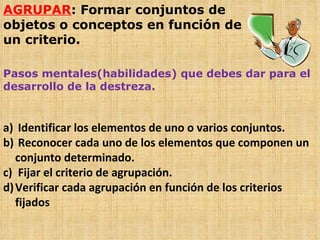 AGRUPAR : Formar conjuntos de objetos o conceptos en función de un criterio. Pasos mentales(habilidades) que debes dar para el desarrollo de la destreza. Identificar los elementos de uno o varios conjuntos. Reconocer cada uno de los elementos que componen un conjunto determinado. Fijar el criterio de agrupación. Verificar cada agrupación en función de los criterios fijados  
