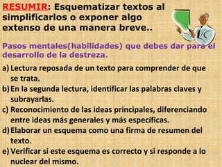 RESUMIR : Esquematizar textos al simplificarlos o exponer algo extenso de una manera breve.. Pasos mentales(habilidades) que debes dar para el desarrollo de la destreza. Lectura reposada de un texto para comprender de que se trata. En la segunda lectura, identificar las palabras claves y subrayarlas. Reconocimiento de las ideas principales, diferenciando entre ideas más generales y más específicas. Elaborar un esquema como una firma de resumen del texto. Verificar si este esquema es correcto y si responde a lo nuclear del mismo. 