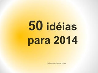 50 idéias
para 2014
Professora Cristina Torres

 