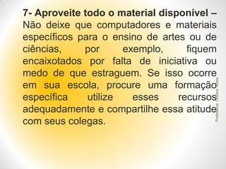 Professora Cristina Torres

7- Aproveite todo o material disponível –
Não deixe que computadores e materiais
específicos para o ensino de artes ou de
ciências,
por
exemplo,
fiquem
encaixotados por falta de iniciativa ou
medo de que estraguem. Se isso ocorre
em sua escola, procure uma formação
específica
utilize
esses
recursos
adequadamente e compartilhe essa atitude
com seus colegas.

 