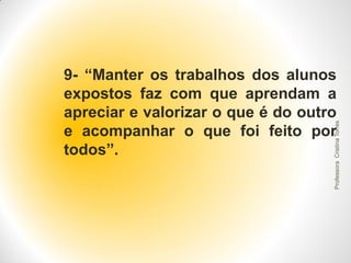 Professora Cristina Torres

9- “Manter os trabalhos dos alunos
expostos faz com que aprendam a
apreciar e valorizar o que é do outro
e acompanhar o que foi feito por
todos”.

 
