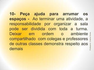 Professora Cristina Torres

10- Peça ajuda para arrumar os
espaços - Ao terminar uma atividade, a
responsabilidade por organizar a sala
pode ser dividida com toda a turma.
Deixar
em
ordem
o
ambiente
compartilhado com colegas e professores
de outras classes demonstra respeito aos
demais

 