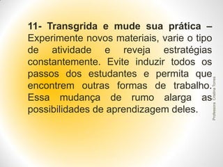 Professora Cristina Torres

11- Transgrida e mude sua prática –
Experimente novos materiais, varie o tipo
de atividade e reveja estratégias
constantemente. Evite induzir todos os
passos dos estudantes e permita que
encontrem outras formas de trabalho.
Essa mudança de rumo alarga as
possibilidades de aprendizagem deles.

 
