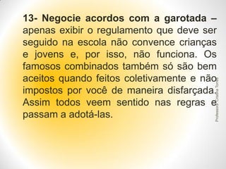 Professora Cristina Torres

13- Negocie acordos com a garotada –
apenas exibir o regulamento que deve ser
seguido na escola não convence crianças
e jovens e, por isso, não funciona. Os
famosos combinados também só são bem
aceitos quando feitos coletivamente e não
impostos por você de maneira disfarçada.
Assim todos veem sentido nas regras e
passam a adotá-las.

 