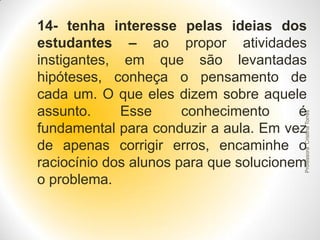 Professora Cristina Torres

14- tenha interesse pelas ideias dos
estudantes – ao propor atividades
instigantes, em que são levantadas
hipóteses, conheça o pensamento de
cada um. O que eles dizem sobre aquele
assunto.
Esse
conhecimento
é
fundamental para conduzir a aula. Em vez
de apenas corrigir erros, encaminhe o
raciocínio dos alunos para que solucionem
o problema.

 