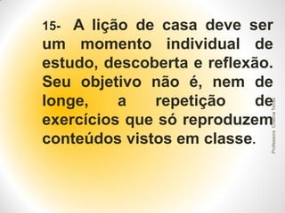 A lição de casa deve ser
um momento individual de
estudo, descoberta e reflexão.
Seu objetivo não é, nem de
longe,
a
repetição
de
exercícios que só reproduzem
conteúdos vistos em classe.

Professora Cristina Torres

15-

 