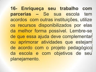 Professora Cristina Torres

16- Enriqueça seu trabalho com
parcerias – Se sua escola tem
acordos com outras instituições, utilize
os recursos disponibilizados por elas
da melhor forma possível. Lembre-se
de que essa ajuda deve complementar
ou aprimorar atividades que estejam
de acordo com o projeto pedagógico
da escola e com objetivos de seu
planejamento.

 