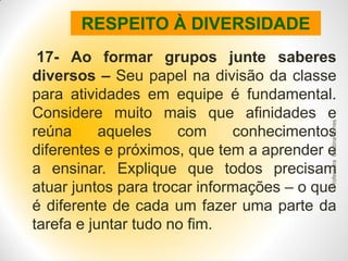 RESPEITO À DIVERSIDADE

Professora Cristina Torres

17- Ao formar grupos junte saberes
diversos – Seu papel na divisão da classe
para atividades em equipe é fundamental.
Considere muito mais que afinidades e
reúna
aqueles
com
conhecimentos
diferentes e próximos, que tem a aprender e
a ensinar. Explique que todos precisam
atuar juntos para trocar informações – o que
é diferente de cada um fazer uma parte da
tarefa e juntar tudo no fim.

 