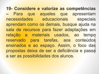 Professora Cristina Torres

19- Considere e valorize as competências
– Para que aqueles que apresentam
necessidades
educacionais
especiais
aprendam como os demais, busque ajuda na
sala de recursos para fazer adaptações em
relação a materiais usados, ao tempo
reservado para tarefas, aos conteúdos
ensinados e ao espaço. Assim, o foco das
propostas deixa de ser a deficiência e passa
a ser as possibilidades dos alunos.

 