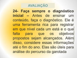 AVALIAÇÃO

Professora Cristina Torres

24- Faça sempre o diagnóstico
inicial – Antes de ensinar um
conteúdo, faça o diagnóstico. Ele é
uma ferramenta rica para registrar
em que nível cada um está e o que
falta para que os objetivos
propostos sejam alcançados. Além
disso, considere essas informações
até o fim do ano. Elas são úteis para
análise do percurso da garotada

 