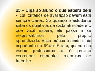 Professora Cristina Torres

25 – Diga ao aluno o que espera dele
- Os critérios de avaliação devem está
sempre claros. Só quando o estudante
sabe os objetivos de cada atividade e o
que você espera, ele passa a se
responsabilizar
pelo
próprio
aprendizado. Essa prática é ainda mais
importante do 6º ao 9ª ano, quando há
vários professores e é preciso
coordenar diferentes maneiras de
trabalho.

 