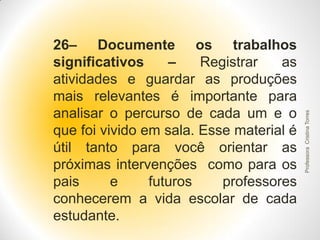 Professora Cristina Torres

26– Documente os trabalhos
significativos
–
Registrar
as
atividades e guardar as produções
mais relevantes é importante para
analisar o percurso de cada um e o
que foi vivido em sala. Esse material é
útil tanto para você orientar as
próximas intervenções como para os
pais
e
futuros
professores
conhecerem a vida escolar de cada
estudante.

 