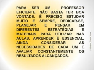 Professora Cristina Torres

PARA SER UM
PROFESSOR
EFICIENTE, NÃO BASTA TER BOA
VONTADE. É PRECISO ESTUDAR
MUITO E SEMPRE, DEDICAR-SE,
PLANEJAR
E
PENSAR
EM
DIFERENTES
ESTRATÉGIAS
E
MATERIAIS PARA UTILIZAR NAS
AULAS. APRENDER É ESSENCIAL,
AINDA
CONSIDERAR
AS
NECESSIDADES DE CADA UM E
AVALIAR
CONSTANTEMENTE
OS
RESULTADOS ALCANÇADOS.

 