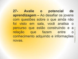 Professora Cristina Torres

27Avalie
o
potencial
de
aprendizagem – Ao desafiar os jovens
com questões sobre o que ainda não
foi visto em sala, você analisa o
percurso que estão construindo e a
relação
que
fazem
entre
o
conhecimento adquirido e informações
novas.

 