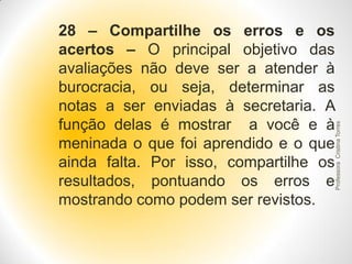 Professora Cristina Torres

28 – Compartilhe os erros e os
acertos – O principal objetivo das
avaliações não deve ser a atender à
burocracia, ou seja, determinar as
notas a ser enviadas à secretaria. A
função delas é mostrar a você e à
meninada o que foi aprendido e o que
ainda falta. Por isso, compartilhe os
resultados, pontuando os erros e
mostrando como podem ser revistos.

 
