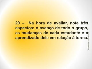 Professora Cristina Torres

29 – Na hora de avaliar, note três
aspectos: o avanço de todo o grupo,
as mudanças de cada estudante e o
aprendizado dele em relação à turma.

 