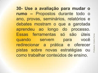 Professora Cristina Torres

30- Use a avaliação para mudar o
rumo – Propostos durante todo o
ano, provas, seminários, relatórios e
debates mostram o que a garotada
aprendeu ao longo do processo.
Essas ferramentas só são úteis
quando
servem
para
você
redirecionar a prática e oferecer
pistas sobre novas estratégias ou
como trabalhar conteúdos de ensino.

 
