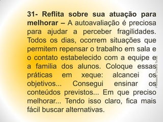 Professora Cristina Torres

31- Reflita sobre sua atuação para
melhorar – A autoavaliação é preciosa
para ajudar a perceber fragilidades.
Todos os dias, ocorrem situações que
permitem repensar o trabalho em sala e
o contato estabelecido com a equipe e
a familia dos alunos. Coloque essas
práticas em xeque: alcancei os
objetivos...
Consegui ensinar os
conteúdos previstos... Em que preciso
melhorar... Tendo isso claro, fica mais
fácil buscar alternativas.

 
