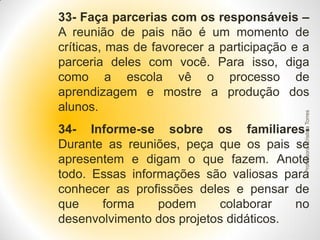 Professora Cristina Torres

33- Faça parcerias com os responsáveis –
A reunião de pais não é um momento de
críticas, mas de favorecer a participação e a
parceria deles com você. Para isso, diga
como a escola vê o processo de
aprendizagem e mostre a produção dos
alunos.
34- Informe-se sobre os familiaresDurante as reuniões, peça que os pais se
apresentem e digam o que fazem. Anote
todo. Essas informações são valiosas para
conhecer as profissões deles e pensar de
que
forma
podem
colaborar
no
desenvolvimento dos projetos didáticos.

 