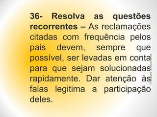 Professora Cristina Torres

36- Resolva as questões
recorrentes – As reclamações
citadas com frequência pelos
pais devem, sempre que
possível, ser levadas em conta
para que sejam solucionadas
rapidamente. Dar atenção às
falas legitima a participação
deles.

 