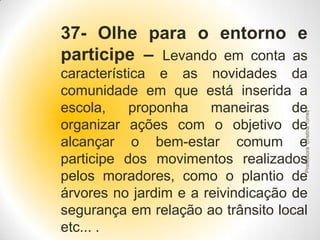 37- Olhe para o entorno e
participe – Levando em conta as

Professora Cristina Torres

característica e as novidades da
comunidade em que está inserida a
escola,
proponha
maneiras
de
organizar ações com o objetivo de
alcançar o bem-estar comum e
participe dos movimentos realizados
pelos moradores, como o plantio de
árvores no jardim e a reivindicação de
segurança em relação ao trânsito local
etc... .

 