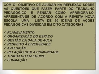  PLANEJAMENTO
 ORGANIZAÇÃO DO ESPAÇO
 GESTÃO DA SALA DE AULA
 RESPEITO À DIVERSIDADE
 AVALIAÇÃO
 RELAÇÃO COM A COMUNIDADE
 TRABALHO EM EQUIPE
 FORMAÇÃO

Professora Cristina Torres

COM O OBJETIVO DE AJUDAR NA REFLEXÃO SOBRE
AS QUESTÕES QUE FAZEM PARTE DO TRABALHO
PEDAGÓGICO E PENSAR COMO APRIMORÁ-LO,
APRESENTA-SE DE ACORDO COM A REVISTA NOVA
ESCOLA, UMA
LISTA DE 50 IDEIAS DE AÇÕES
PEDAGÓGICAS DIVIDIDAS EM OITO CATEGORIAS:

 